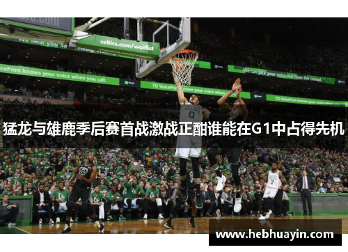 猛龙与雄鹿季后赛首战激战正酣谁能在G1中占得先机